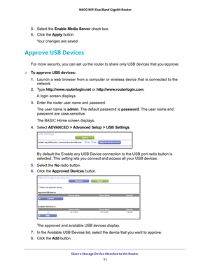 Page 71Share a Storage Device Attached to the Router 71
 N600 WiFi Dual Band Gigabit Router
5. 
Select the Enable Media Server check box.
6.  Click the  Apply button.
Your changes are saved.
Approve USB Devices
For more security, you can set up the router to share only USB devices that you approve. \
To approve USB devices:
1.  Launch a web browser from a computer or wireless device that is connecte\
d to the 
network.
2.  T
ype  http://www.routerlogin.net  or http://www.routerlogin.com .
A login screen...