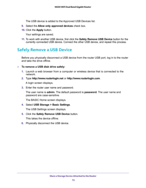 Page 72Share a Storage Device Attached to the Router 
72 N600 WiFi Dual Band Gigabit Router 
The USB device is added to the Approved USB Devices list.
9. Select the Allow only approved devices check box.
10. Click the Apply button.
Your settings are saved.
11. To work with another USB device, first click the Safely Remove USB Device button for the 
currently connected USB device. Connect the other USB device, and repeat this process.
Safely Remove a USB Device
Before you physically disconnect a USB device from...