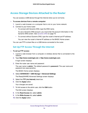 Page 74Access Storage Devices Through the Internet 
74 N600 WiFi Dual Band Gigabit Router 
Access Storage Devices Attached to the Router
You can access a USB device through the Internet when you’re not home.
To access devices from a remote computer:
1. Launch a web browser on a computer that is not on your home network.
2. Connect to your home router:
•To connect with Dynamic DNS, type the DNS name.
To use a Dynamic DNS account, you must enter the account information in the 
Dynamic DNS screen. See 
Dynamic...