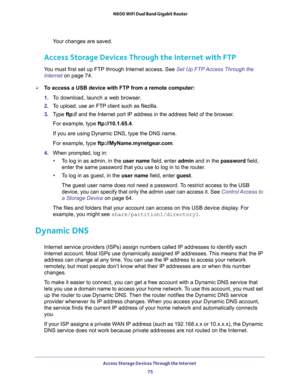 Page 75Access Storage Devices Through the Internet 
75  N600 WiFi Dual Band Gigabit Router
Your changes are saved.
Access Storage Devices Through the Internet with FTP
You must first set up FTP through Internet access. See Set Up FTP Access Through the 
Internet on page 74.
To access a USB device with FTP from a remote computer:
1. To download, launch a web browser.
2. To upload, use an FTP client such as filezilla.
3. Type ftp:// and the Internet port IP address in the address field of the browser. 
For...