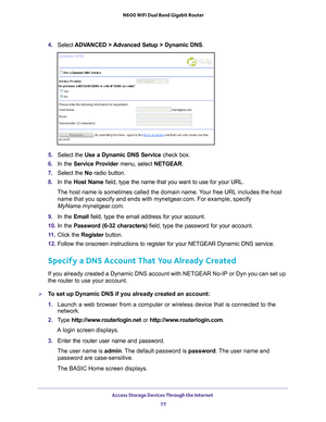 Page 77Access Storage Devices Through the Internet 77
 N600 WiFi Dual Band Gigabit Router
4. 
Select  ADVANCED > Advanced Setup > Dynamic DNS .
5. Select the Use a Dynamic DNS Service  check box.
6.  In the Service Provider menu, select NETGEAR.
7.  Select the No radio button.
8.  In the Host Name field, type the name that you want to use for your URL.
The host name is sometimes called the domain name. Your free URL includes the host  name that you specify and ends with mynetgear
 .com. For example, specify...