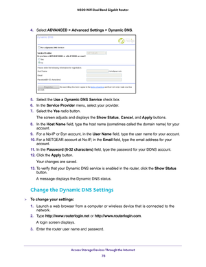 Page 78Access Storage Devices Through the Internet 78
N600 WiFi Dual Band Gigabit Router 
4. 
Select  ADVANCED > Advanced Settings > Dynamic DNS .
5. Select the  Use a Dynamic DNS Service  check box.
6.  In the Service Provider  menu, select your provider
 .
7.  Select the  Ye
 s radio button.
The screen adjusts and displays the Show Status, Cancel, and  Apply buttons.
8.  In the Host Name  field, type the host name (sometimes called the domain name) for your\
 
account.
9.  For a No-IP or Dyn account, in the...