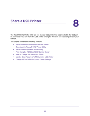 Page 8080
8
8.   Share a USB Printer
The ReadySHARE Printer utility lets you share a USB printer that is connected to the USB port 
on your router. You can share this USB printer among the Windows and Mac computers on your 
network. 
This chapter contains the following sections:
•Install the Printer Driver and Cable the Printer 
•Download the ReadySHARE Printer Utility 
•Install the ReadySHARE Printer Utility 
•Print Using the NETGEAR USB Control Center 
•View or Change the Status of a Printer 
•Use the Scan...