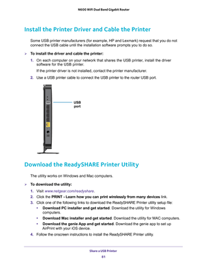 Page 81Share a USB Printer 81
 N600 WiFi Dual Band Gigabit Router
Install the Printer Driver and Cable the Printer
Some USB printer manufacturers (for example, HP and Lexmark) request t\
hat you do not 
connect the USB cable until the installation software prompts you to do \
so.
To install the driver and cable the printer:
1. 
On each computer on your network that shares the USB printer
 , install the driver 
software for the USB printer.
If the printer driver is not installed, contact the printer...