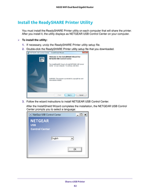 Page 82Share a USB Printer 82
N600 WiFi Dual Band Gigabit Router 
Install the ReadySHARE Printer Utility
You must install the ReadySHARE Printer utility on each computer that wil\
l share the printer. 
After you install it, the utility displays as NETGEAR USB Control Center\
 on your computer.
To install the utility:
1.  If necessary
 , unzip the ReadySHARE Printer utility setup file.
2.  Double-click the ReadySHARE Printer utility setup file that you download\
ed.
3. Follow the wizard instructions to install...