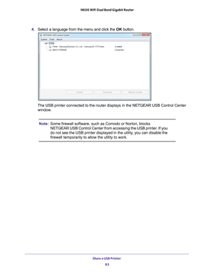 Page 83Share a USB Printer 83
 N600 WiFi Dual Band Gigabit Router
4. 
Select a language from the menu and click the  OK button.
The USB printer connected to the router displays in the NETGEAR USB Cont\
rol Center 
window.
Note: Some firewall software, such as Comodo or Norton, blocks 
NETGEAR USB Control Center from accessing the USB printer. If you 
do not see the USB printer displayed in the utility, you can disable the 
firewall temporarily to allow the utility to work. 
