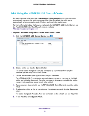 Page 84Share a USB Printer 84
N600 WiFi Dual Band Gigabit Router 
Print Using the NETGEAR USB Control Center
For each computer, after you click the Connect and Disconnect buttons once, the utility 
automatically manages the printing queue and handling. By default, the u\
tility starts 
automatically whenever you log on to Windows and runs in the background.\
For more information about the features available in the NETGEAR USB Con\
trol Center, see 
the ReadySHARE Printer User Manual, which is available...