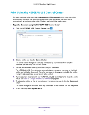 Page 85Share a USB Printer 85
 N600 WiFi Dual Band Gigabit Router
Print Using the NETGEAR USB Control Center
For each computer, after you click the 
Connect and Disconnect buttons once, the utility 
automatically manages the printing queue and handling. By default, the u\
tility starts 
automatically whenever you log on to Windows and runs in the background.\
To print a document using the NETGEAR USB Control Center:
1.  Click the NETGEAR USB Control Center icon 
.
2. Select a printer and click the  Connect...