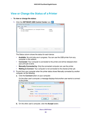 Page 86Share a USB Printer 86
N600 WiFi Dual Band Gigabit Router 
View or Change the Status of a Printer
To view or change the status:
1. 
Click the NETGEAR USB Control Center icon 
.
The Status column shows the status for each device:
• A
vailable. No print jobs are in progress. You can use the USB printer from any 
computer in the network. 
• Connected. 
 Your computer is connected to the printer and will be released when 
your print job is done.
• Manually Connected by . Only the connected computer can use...