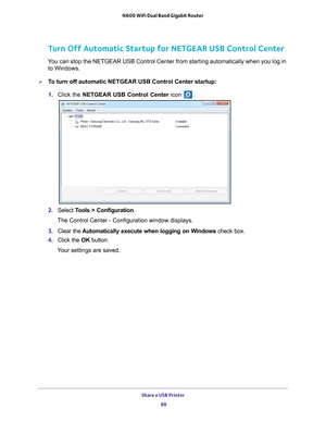 Page 88Share a USB Printer 88
N600 WiFi Dual Band Gigabit Router 
Turn Off Automatic Startup for NETGEAR USB Control Center
You can stop the NETGEAR USB Control Center from starting automatically w\
hen you log in 
to Windows. 
To turn off automatic NETGEAR USB Control Center startup:
1.  Click the NETGEAR USB Control Center icon 
.
2. Select  Tools > Configuration.
The Control Center - Configuration window displays.
3.  Clear the  Automatically execute when logging on W
 indows check box.
4.  Click the  OK...