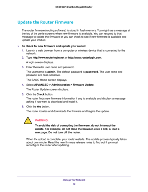 Page 92Manage Your Network 
92 N600 WiFi Dual Band Gigabit Router 
Update the Router Firmware
The router firmware (routing software) is stored in flash memory. You might see a message at 
the top of the genie screens when new firmware is available. You can respond to that 
message to update the firmware or you can check to see if new firmware is available and 
update your product. 
To check for new firmware and update your router:
1. Launch a web browser from a computer or wireless device that is connected to...