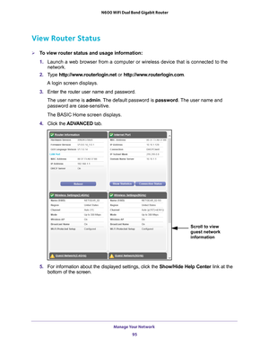 Page 95Manage Your Network 95
 N600 WiFi Dual Band Gigabit Router
View Router Status
To view router status and usage information:
1. 
Launch a web browser from a computer or wireless device that is connecte\
d to the 
network.
2.  T
ype  http://www.routerlogin.net  or http://www.routerlogin.com .
A login screen displays.
3.  Enter the router user name and password.
The user name is  admin. 
 The default password is password. The user name and 
password are case-sensitive.
The BASIC Home screen displays.
4....