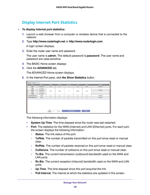 Page 96Manage Your Network 96
N600 WiFi Dual Band Gigabit Router 
Display Internet Port Statistics
To display Internet port statistics:
1. 
Launch a web browser from a computer or wireless device that is connecte\
d to the 
network.
2.  T
ype  http://www.routerlogin.net  or http://www.routerlogin.com .
A login screen displays.
3.  Enter the router user name and password.
The user name is  admin. 
 The default password is password . The user name and 
password are case-sensitive.
4.  The BASIC Home screen...