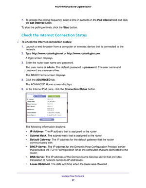 Page 97Manage Your Network 97
 N600 WiFi Dual Band Gigabit Router
7. 
To change the polling frequency, enter a time in seconds in the  Poll Interval field and click 
the  Set Interval button. 
To stop the polling entirely, click the  Stop button.
Check the Internet Connection Status
To check the Internet connection status:
1. Launch a web browser from a computer or wireless device that is connecte\
d to the 
network.
2.  T
ype  http://www.routerlogin.net  or http://www.routerlogin.com .
A login screen...