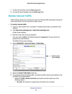 Page 99Manage Your Network 99
 N600 WiFi Dual Band Gigabit Router
7. 
To clear the log entries, click the  Clear Log button.
8.  T
o email the log immediately, click the  Send Log button.
Monitor Internet Traffic
Traffic metering allows you to monitor the volume of Internet traffic that passes through the 
router Internet port. You can set limits for traffic volume.
To monitor Internet traffic:
1.  Launch a web browser from a computer or wireless device that is connecte\
d to the 
network.
2.  T
ype...