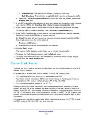 Page 100Manage Your Network 
100 N600 WiFi Dual Band Gigabit Router 
-Download only. The restriction is applied to incoming traffic only.
-Both Directions. The restriction is applied to both incoming and outgoing traffic.
•Select the Connection time control radio button and enter the allowed hours in the 
Monthly limit field.
7. If your ISP charges for extra data volume when you make a new connection, enter the extra 
data volume in MB in the Round up data volume for each connection by field.
8. In the Traffic...