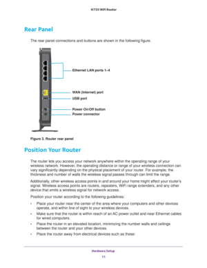 Page 11Hardware Setup 11
 N750 WiFi Router
Rear Panel
The rear panel connections and buttons are shown in the following figure\
.
Ethernet LAN ports 1–4
WAN (Internet) port
USB port
Power On/Off button
Power connector
Figure 3. Router rear panel
Position Your Router
The router lets you access your network anywhere within the operating ra\
nge of your 
wireless network. However, the operating distance or range of your wireless connection can 
vary significantly depending on the physical placement of your router....