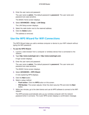 Page 101Network Settings 
101  N750 WiFi Router
3. Enter the user name and password.
The user name is admin. The default password is password. The user name and 
password are case-sensitive.
The BASIC Home screen displays.
4. Select ADVANCED > Setup > LAN Setup.
The LAN Setup screen displays.
5. Select the radio button next to the reserved address. 
6. Click the Delete button.
The address is removed.
Use the WPS Wizard for WiFi Connections
The WPS Wizard helps you add a wireless computer or device to your WiFi...
