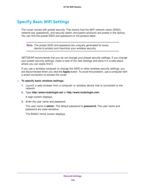 Page 102Network Settings 
102 N750 WiFi Router 
Specify Basic WiFi Settings
The router comes with preset security. This means that the WiFi network name (SSID), 
network key (password), and security option (encryption protocol) are preset in the factory. 
You can find the preset SSID and password on the product label. 
Note:The preset SSID and password are uniquely generated for every 
device to protect and maximize your wireless security.
NETGEAR recommends that you do not change your preset security settings....