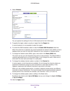 Page 103Network Settings 103
 N750 WiFi Router
4. 
Select  Wireless.
You can specify the settings for the 2.4 GHz band and for the 5 GHz band.\
5.  T
o specify the region, select a country or region from the  Region list.
In some locations it is not possible to select the region.
6.  T
o control the SSID broadcast, select or clear the  Enable SSID Broadcast check box.
When this check box is selected, the router broadcasts its network name \
(SSID) so that it 
displays when you scan for local WiFi networks on...