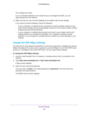 Page 104Network Settings 
104 N750 WiFi Router 
Your settings are saved.
If you connected wirelessly to the network and you changed the SSID, you are 
disconnected from the network.
11. Make sure that you can connect wirelessly to the network with its new settings. 
If you cannot connect wirelessly, check the following:
•Is your computer or wireless device connected to another wireless network in your 
area? Some wireless devices automatically connect to the first open network without 
wireless security that...