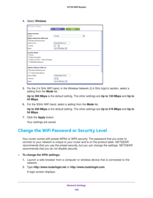 Page 105Network Settings 105
 N750 WiFi Router
4. 
Select  Wireless.
5. For the 2.4 GHz WiFi band, in the Wireless Network (2.4 GHz b/gn/n) se\
ction, select a 
setting from the  Mode list.
Up to 300 Mbps  is the default setting. 
 The other settings are Up to 130 Mbps  and Up to 
54 Mbps.
6.  For the 5GHz WiFi band, select a setting from the  Mode list.
Up to 450 Mbps  is the default setting. 
 The other settings are Up to 216 Mbps  and Up to 
54 Mbps.
7.  Click the  Apply button.
Your settings are saved....