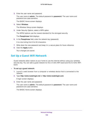 Page 106Network Settings 
106 N750 WiFi Router 
3. Enter the user name and password.
The user name is admin. The default password is password. The user name and 
password are case-sensitive.
The BASIC Home screen displays.
4. Select Wireless.
The Wireless Setup screen displays.
5. Under Security Options, select a WPA option.
The WPA2 options use the newest standard for the strongest security. 
The Passphrase field displays.
6. In the Passphrase field, enter the network key (password). 
It is a text string from 8...