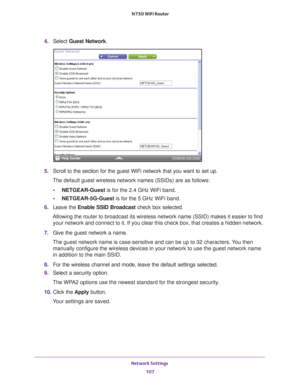 Page 107Network Settings 107
 N750 WiFi Router
4. 
Select  Guest Network.
5. Scroll to the section for the guest WiFi network that you want to set up\
. 
The default guest wireless network names (SSIDs) are as follows:
• NETGEAR-Guest is for the 2.4 GHz WiFi band.
• NETGEAR-5G-Guest  is for the 5 GHz WiFi band.
6.  Leave the  Enable SSID Broadcast check box selected.
Allowing the router to broadcast its wireless network name (SSID) make\
s it easier to find  your network and connect to it. If you clear this...