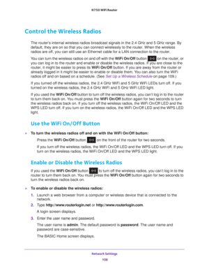Page 108Network Settings 108
N750 WiFi Router 
Control the Wireless Radios
The router’s internal wireless radios broadcast signals in the 2.4 GHz and 5 GHz ra\
nge. By 
default, they are on so that you can connect wirelessly to the router. W\
hen the wireless 
radios are off, you can still use an Ethernet cable for a LAN connection to the route\
r.
You can turn the wireless radios on and off with the  W
 iFi On/Off button  on the router, or 
you can log in to the router and enable or disable the wireless radios....
