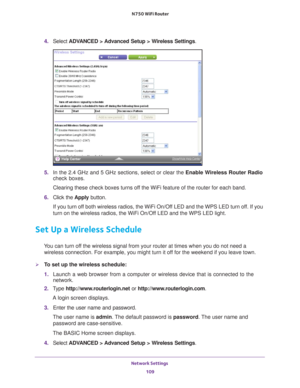 Page 109Network Settings 109
 N750 WiFi Router
4. 
Select  ADVANCED > Advanced Setup > Wireless Settings .
5. In the 2.4 GHz and 5 GHz sections, select or clear the Enable Wireless Router Radio 
check boxes.
Clearing these check boxes turns off the WiFi feature of the router for each band. 
6.  Click the  Apply button.
If you turn off both wireless radios, the WiFi On/Off LED and the WPS LED turn off. If you 
turn on the wireless radios, the WiFi On/Of
 f LED and the WPS LED light.
Set Up a Wireless Schedule
You...