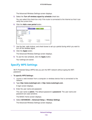 Page 110Network Settings 110
N750 WiFi Router 
The Advanced Wireless Settings screen displays.
5.  Select the  T
 urn off wireless signal by schedule  check box.
You can select this check box only if the router is connected to the Inte\
rnet so that it can  verify the current time.
6.  Click the  Add a new period button.
7. Use the lists, radio buttons, and check boxes to set up a period during \
which you want to 
turn off the wireless signal.
8.  Click the  Apply button.
The Advanced Wireless Settings screen...