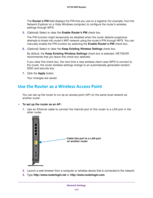 Page 111Network Settings 111
 N750 WiFi Router
The
 Router’s PIN field displays the PIN that you use on a registrar (for example, from \
the 
Network Explorer on a Vista Windows computer) to configure the router’s wireless 
settings through WPS. 
5.  (Optional) Select or clear the  Enable Router
 ’s PIN check box.
The PIN function might temporarily be disabled when the router detects s\
uspicious  attempts to break into router’
 s WiFi network using the router’s PIN through WPS. You can 
manually enable the PIN...