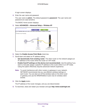 Page 112Network Settings 112
N750 WiFi Router 
A login screen displays.
4.  Enter the user name and password.
The user name is  admin. 
 The default password is password . The user name and 
password are case-sensitive.
The BASIC Home screen displays.
5.  Select  ADV
 ANCED > Advanced Setup > Wireless AP .
6. Select the  Enable Access Point Mode check box.
7.  Scroll down and select an IP address setting:
• Get dynamically from existing router . 
 The other router on the network assigns an 
IP address to this...