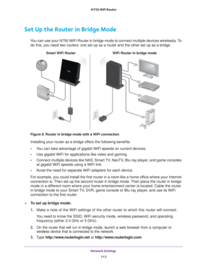 Page 113Network Settings 113
 N750 WiFi Router
Set Up the Router in Bridge Mode 
You can use your N750 WiFi Router in bridge mode to connect multiple devi\
ces wirelessly. To 
do this, you need two routers: one set up as a router and the other set \
up as a bridge. 
WiFi Router in bridge mode
Smart WiFi Router
Figure 9. Router in bridge mode with a WiFi connection
Installing your router as a bridge offers the following benefits:
• Y
ou can take advantage of gigabit WiFi speeds on current devices.
• Use gigabit...