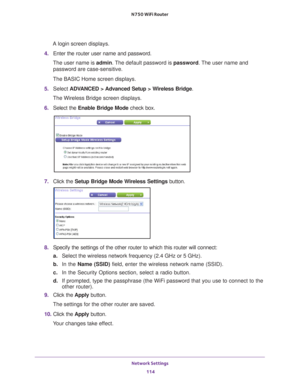 Page 114Network Settings 114
N750 WiFi Router 
A login screen displays.
4.  Enter the router user name and password.
The user name is  admin. 
 The default password is password . The user name and 
password are case-sensitive.
The BASIC Home screen displays.
5.  Select  ADV
 ANCED > Advanced Setup > Wireless Bridge .
The Wireless Bridge screen displays.
6.  Select the  Enable Bridge Mode check box.
7. Click the  Setup Bridge Mode Wireless Settings button.
8. Specify the settings of the other router to which this...
