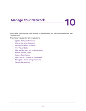 Page 115115
10
10.   Manage Your Network
This chapter describes the router settings for administering and maintaining your router and 
home network. 
This chapter includes the following sections:
•Update the Router Firmware 
•Change the admin Password 
•Recover the admin Password 
•View Router Status 
•View and Manage Logs of Router Activity 
•Monitor Internet Traffic 
•Custom Static Routes 
•View Devices Currently on the Network 
•Manage the Router Configuration File 
•Remote Management  