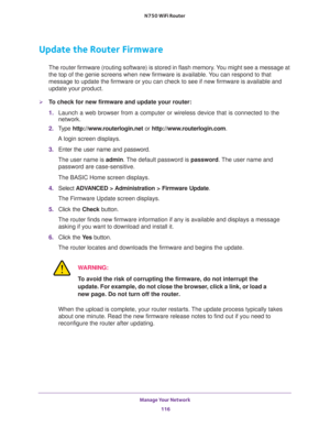 Page 116Manage Your Network 
116 N750 WiFi Router 
Update the Router Firmware
The router firmware (routing software) is stored in flash memory. You might see a message at 
the top of the genie screens when new firmware is available. You can respond to that 
message to update the firmware or you can check to see if new firmware is available and 
update your product. 
To check for new firmware and update your router:
1. Launch a web browser from a computer or wireless device that is connected to the 
network.
2....