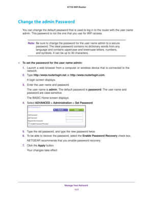 Page 117Manage Your Network 117
 N750 WiFi Router
Change the admin Password
You can change the default password that is used to log in to the router \
with the user name 
admin. This password is not the one that you use for WiFi access.
Note: Be sure to change the password for the user name admin to a secure 
password. The ideal password contains no dictionary words from any 
language and contains uppercase and lowercase letters, numbers, 
and symbols. It can be up to 30 characters.
To set the password for the...