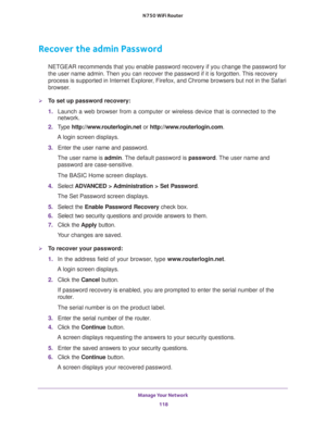 Page 118Manage Your Network 
118 N750 WiFi Router 
Recover the admin Password
NETGEAR recommends that you enable password recovery if you change the password for 
the user name admin. Then you can recover the password if it is forgotten. This recovery 
process is supported in Internet Explorer, Firefox, and Chrome browsers but not in the Safari 
browser.
To set up password recovery:
1. Launch a web browser from a computer or wireless device that is connected to the 
network.
2. Type http://www.routerlogin.net...