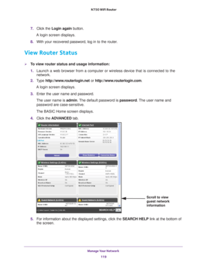 Page 119Manage Your Network 119
 N750 WiFi Router
7. 
Click the  Login again  button.
A login screen displays.
8.  With your recovered password, log in to the router.
View Router Status
To view router status and usage information:
1. Launch a web browser from a computer or wireless device that is connecte\
d to the 
network.
2.  T
ype  http://www.routerlogin.net  or http://www.routerlogin.com .
A login screen displays.
3.  Enter the user name and password.
The user name is  admin. 
 The default password is...