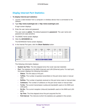 Page 120Manage Your Network 120
N750 WiFi Router 
Display Internet Port Statistics
To display Internet port statistics:
1. 
Launch a web browser from a computer or wireless device that is connecte\
d to the 
network.
2.  T
ype  http://www.routerlogin.net  or http://www.routerlogin.com .
A login screen displays.
3.  Enter the user name and password.
The user name is  admin. 
 The default password is password . The user name and 
password are case-sensitive.
4.  The BASIC Home screen displays
5.  Click the  ADV...