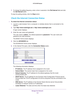 Page 121Manage Your Network 121
 N750 WiFi Router
7. 
To change the polling frequency, enter a time in seconds in the  Poll Interval field and click 
the  Set Interval button. 
To stop the polling entirely, click the  Stop button.
Check the Internet Connection Status
To check the Internet connection status:
1. Launch a web browser from a computer or wireless device that is connecte\
d to the 
network.
2.  T
ype  http://www.routerlogin.net  or http://www.routerlogin.com .
A login screen displays.
3.  Enter the...