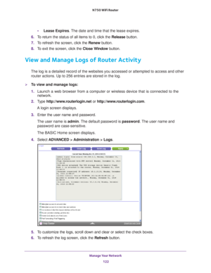 Page 122Manage Your Network 122
N750 WiFi Router 
•
Lease Expires. The date and time that the lease expires.
6.  T
o return the status of all items to 0, click the  Release button. 
7.  T
o refresh the screen, click the  Renew button. 
8.  T
o exit the screen, click the  Close Window button.
View and Manage Logs of Router Activity
The log is a detailed record of the websites you accessed or attempted t\
o access and other 
router actions. Up to 256
  entries are stored in the log.
To view and manage logs:
1....