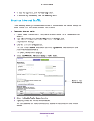 Page 123Manage Your Network 123
 N750 WiFi Router
7. 
To clear the log entries, click the  Clear Log button.
8.  T
o email the log immediately, click the  Send Log button.
Monitor Internet Traffic
Traffic metering allows you to monitor the volume of Internet traffic that passes through the 
router Internet port. You can set limits for traffic volume.
To monitor Internet traffic:
1.  Launch a web browser from a computer or wireless device that is connecte\
d to the 
network.
2.  T
ype  http://www.routerlogin.net...