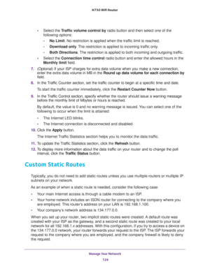Page 124Manage Your Network 
124 N750 WiFi Router 
•Select the Traffic volume control by radio button and then select one of the 
following options:
-No Limit. No restriction is applied when the traffic limit is reached.
-Download only. The restriction is applied to incoming traffic only.
-Both Directions. The restriction is applied to both incoming and outgoing traffic.
•Select the Connection time control radio button and enter the allowed hours in the 
Monthly limit field.
7. (Optional) If your ISP charges for...
