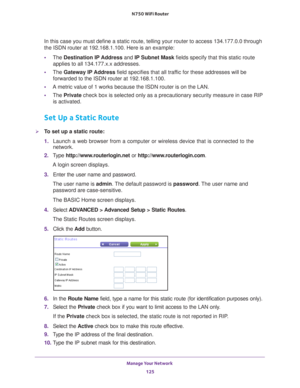 Page 125Manage Your Network 125
 N750 WiFi Router
In this case you must define a static route, telling your router to acce\
ss 134.177.0.0 through 
the ISDN router at 192.168.1.100. Here is an example:
•
The  Destination IP 
 Address and IP Subnet Mask fields specify that this static route 
applies to all 134.177.x.x addresses. 
• The  Gateway IP 
 Address field specifies that all traffic for these addresses will be 
forwarded to the ISDN router at 192.168.1.100. 
• A metric value of 1 works because the ISDN...