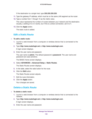 Page 126Manage Your Network 
126 N750 WiFi Router 
If the destination is a single host, type 255.255.255.255. 
11. Type the gateway IP address, which must be on the same LAN segment as the router. 
12. Type a number from 1 through 15 as the metric value. 
This value represents the number of routers between your network and the destination. 
Usually, a setting of 2 or 3 works, but if this is a direct connection, set it to 1. 
13. Click the Apply button.
The static route is added. 
Edit a Static Route
To edit a...