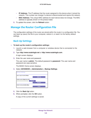 Page 128Manage Your Network 128
N750 WiFi Router 
•
IP Address. The IP address that the router assigned to this device when it joined th\
e 
network. This number can change if a device is disconnected and rejoins the netwo\
rk.
• MAC Address. 
 The unique MAC address for each device does not change. The MAC 
address is typically shown on the product label.
5.  T
o update this screen, click the Refresh  button.
Manage the Router Configuration File
The configuration settings of the router are stored within the...