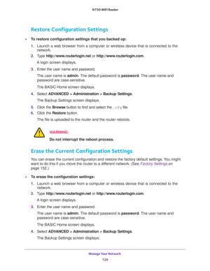 Page 129Manage Your Network 
129  N750 WiFi Router
Restore Configuration Settings
To restore configuration settings that you backed up:
1. Launch a web browser from a computer or wireless device that is connected to the 
network.
2. Type http://www.routerlogin.net or http://www.routerlogin.com.
A login screen displays.
3. Enter the user name and password.
The user name is admin. The default password is password. The user name and 
password are case-sensitive.
The BASIC Home screen displays.
4. Select ADVANCED >...
