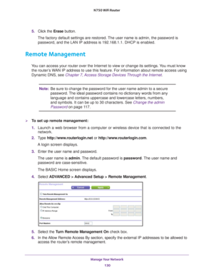 Page 130Manage Your Network 130
N750 WiFi Router 
5. 
Click the  Erase button.
The factory default settings are restored. The user name is admin, the password is  password, and the LAN IP address is 192.168.1.1. DHCP is enabled.
Remote Management
You can access your router over the Internet to view or change its settin\
gs. You must know the router’s WAN IP address to use this feature. For information about remote access u\
sing 
Dynamic DNS, see Chapter 7, Access Storage Devices Through the Internet . 
Note:Be...